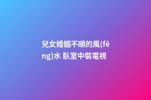 兒女婚姻不順的風(fēng)水 臥室中裝電視